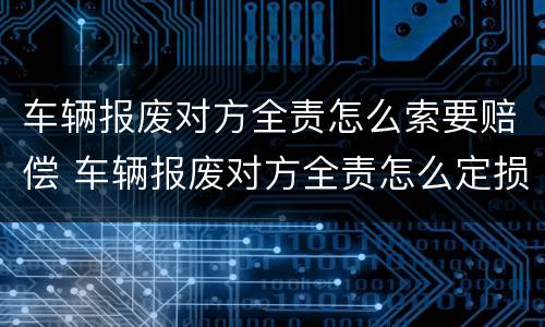 车辆报废对方全责怎么索要赔偿 车辆报废对方全责怎么定损