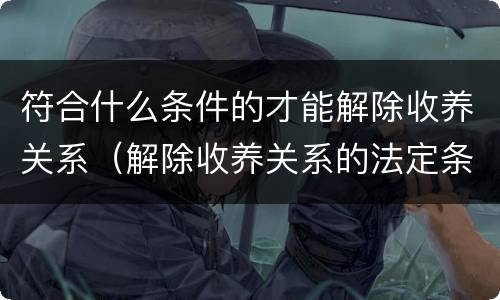 符合什么条件的才能解除收养关系（解除收养关系的法定条件）