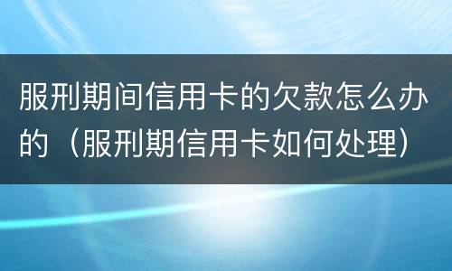 服刑期间信用卡的欠款怎么办的（服刑期信用卡如何处理）