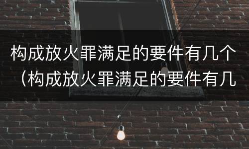 构成放火罪满足的要件有几个（构成放火罪满足的要件有几个条件）