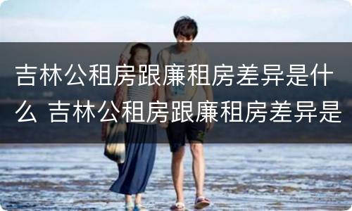 吉林公租房跟廉租房差异是什么 吉林公租房跟廉租房差异是什么原因