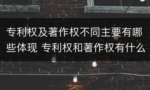 专利权及著作权不同主要有哪些体现 专利权和著作权有什么区别