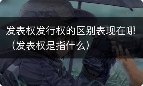 发表权发行权的区别表现在哪（发表权是指什么）