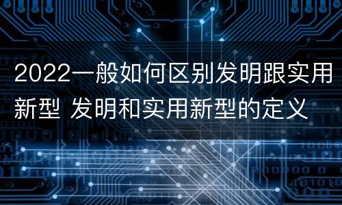2022一般如何区别发明跟实用新型 发明和实用新型的定义
