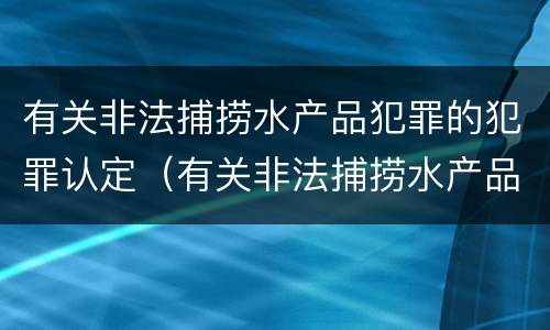 有关非法捕捞水产品犯罪的犯罪认定（有关非法捕捞水产品犯罪的犯罪认定标准）