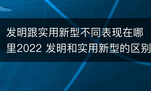 发明跟实用新型不同表现在哪里2022 发明和实用新型的区别和联系有什么