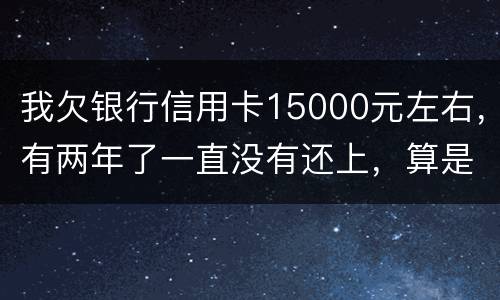 我欠银行信用卡15000元左右，有两年了一直没有还上，算是恶意透支吗