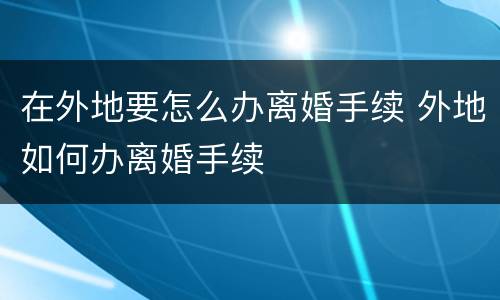 在外地要怎么办离婚手续 外地如何办离婚手续