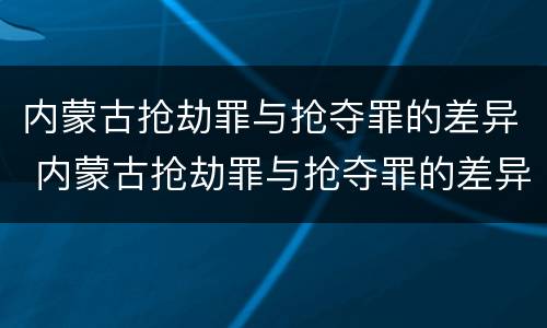 内蒙古抢劫罪与抢夺罪的差异 内蒙古抢劫罪与抢夺罪的差异是什么