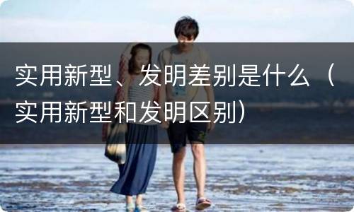 实用新型、发明差别是什么（实用新型和发明区别）