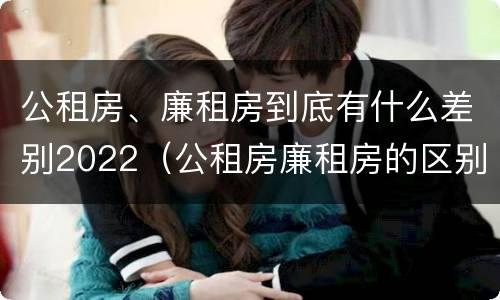 公租房、廉租房到底有什么差别2022（公租房廉租房的区别有哪些）