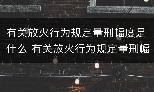 有关放火行为规定量刑幅度是什么 有关放火行为规定量刑幅度是什么意思