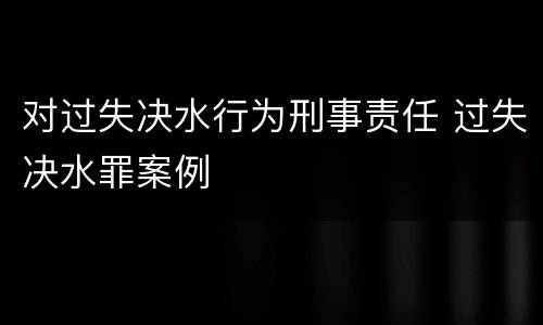 对过失决水行为刑事责任 过失决水罪案例