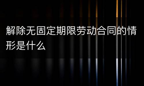 解除无固定期限劳动合同的情形是什么