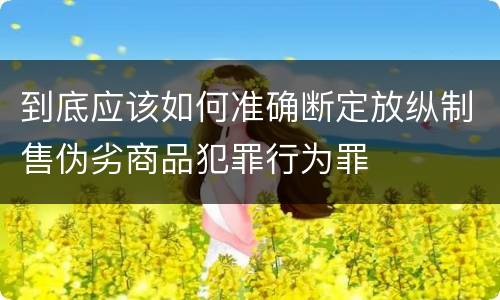 到底应该如何准确断定放纵制售伪劣商品犯罪行为罪