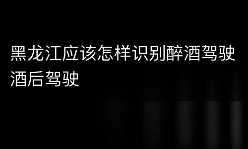 黑龙江应该怎样识别醉酒驾驶酒后驾驶