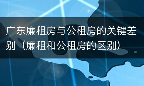 广东廉租房与公租房的关键差别（廉租和公租房的区别）
