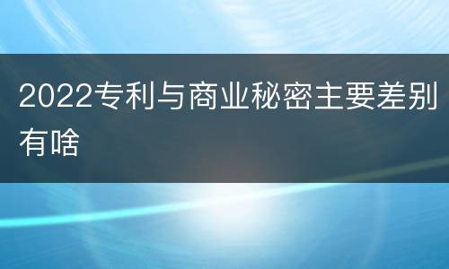 2022专利与商业秘密主要差别有啥