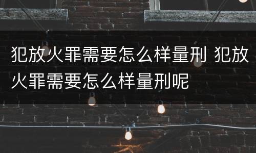 犯放火罪需要怎么样量刑 犯放火罪需要怎么样量刑呢