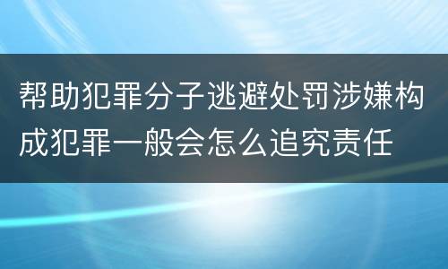 帮助犯罪分子逃避处罚涉嫌构成犯罪一般会怎么追究责任