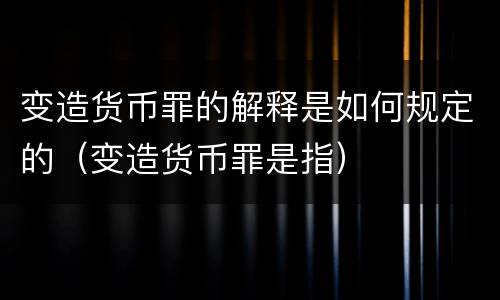 变造货币罪的解释是如何规定的（变造货币罪是指）