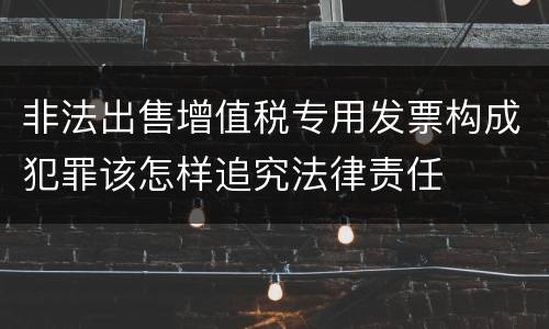 非法出售增值税专用发票构成犯罪该怎样追究法律责任