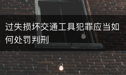 过失损坏交通工具犯罪应当如何处罚判刑