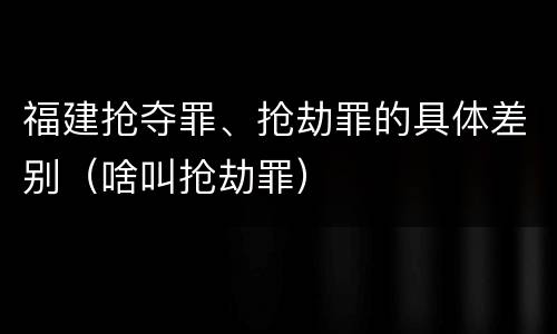 福建抢夺罪、抢劫罪的具体差别（啥叫抢劫罪）