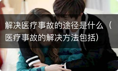 解决医疗事故的途径是什么（医疗事故的解决方法包括）