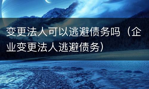 变更法人可以逃避债务吗（企业变更法人逃避债务）