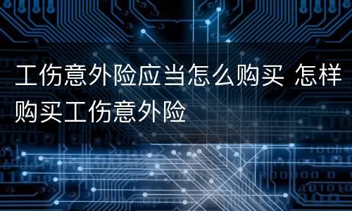 工伤意外险应当怎么购买 怎样购买工伤意外险