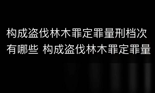 构成盗伐林木罪定罪量刑档次有哪些 构成盗伐林木罪定罪量刑档次有哪些