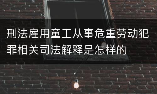 刑法雇用童工从事危重劳动犯罪相关司法解释是怎样的