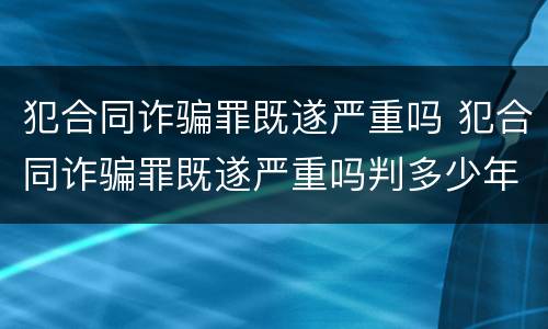 犯合同诈骗罪既遂严重吗 犯合同诈骗罪既遂严重吗判多少年