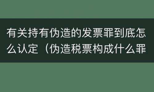 有关持有伪造的发票罪到底怎么认定（伪造税票构成什么罪）