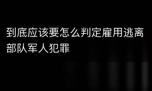 到底应该要怎么判定雇用逃离部队军人犯罪