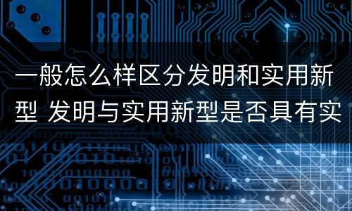 一般怎么样区分发明和实用新型 发明与实用新型是否具有实用性