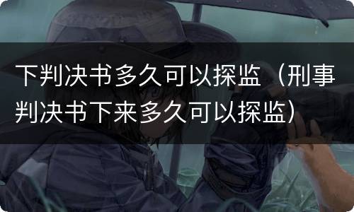 下判决书多久可以探监（刑事判决书下来多久可以探监）
