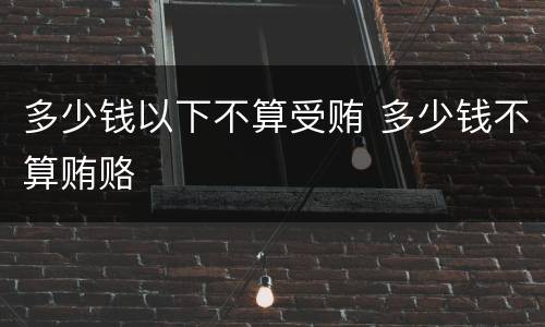 多少钱以下不算受贿 多少钱不算贿赂