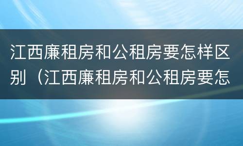 江西廉租房和公租房要怎样区别（江西廉租房和公租房要怎样区别呢）