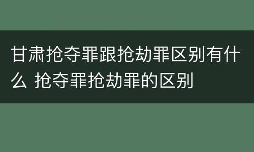 甘肃抢夺罪跟抢劫罪区别有什么 抢夺罪抢劫罪的区别
