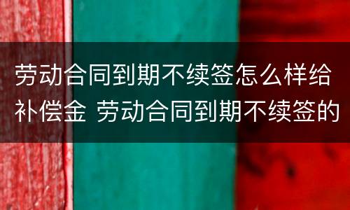 劳动合同到期不续签怎么样给补偿金 劳动合同到期不续签的补偿