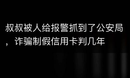 叔叔被人给报警抓到了公安局，诈骗制假信用卡判几年
