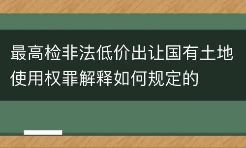 最高检非法低价出让国有土地使用权罪解释如何规定的