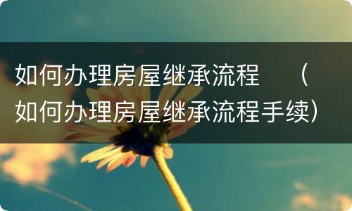 如何办理房屋继承流程	（如何办理房屋继承流程手续）
