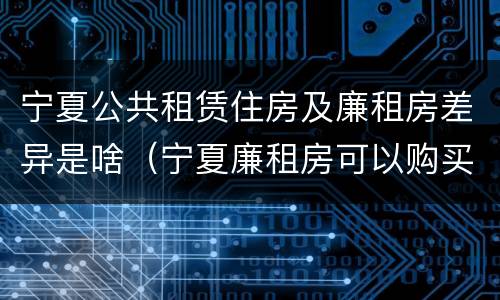 宁夏公共租赁住房及廉租房差异是啥（宁夏廉租房可以购买吗）