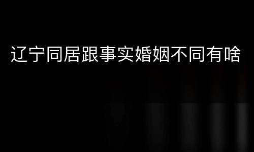 辽宁同居跟事实婚姻不同有啥