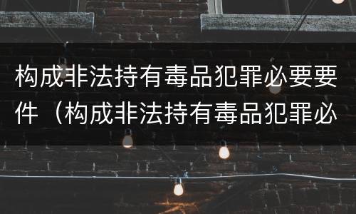构成非法持有毒品犯罪必要要件（构成非法持有毒品犯罪必要要件是什么）