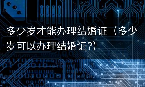 多少岁才能办理结婚证（多少岁可以办理结婚证?）