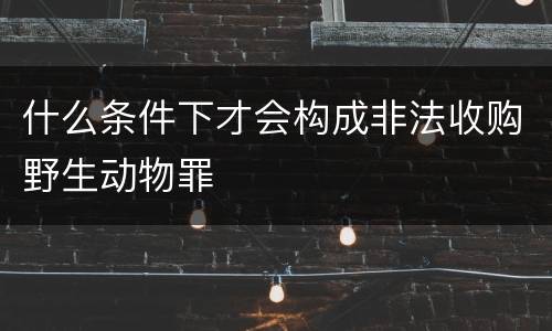 什么条件下才会构成非法收购野生动物罪